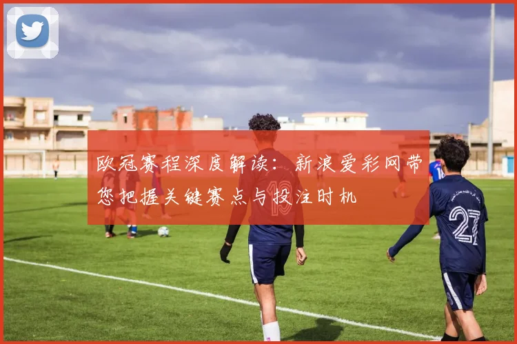 欧冠赛程深度解读：新浪爱彩网带您把握关键赛点与投注时机