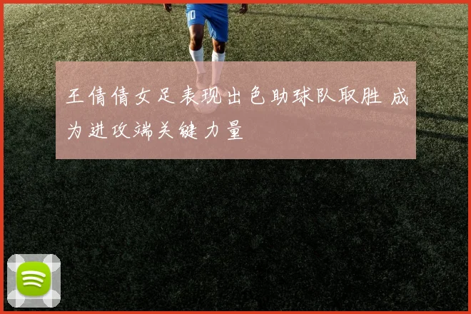 王倩倩女足表现出色助球队取胜 成为进攻端关键力量