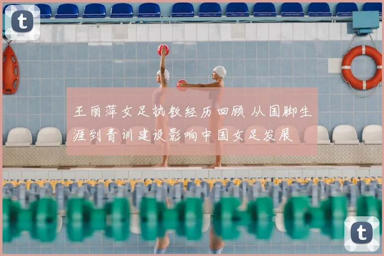 王丽萍女足执教经历回顾 从国脚生涯到青训建设影响中国女足发展