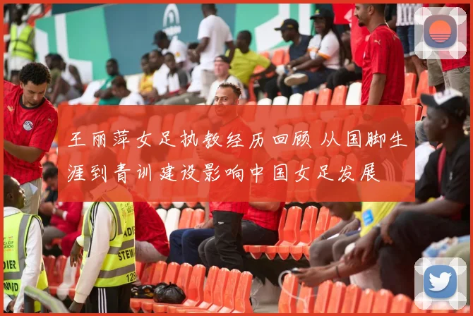 王丽萍女足执教经历回顾 从国脚生涯到青训建设影响中国女足发展