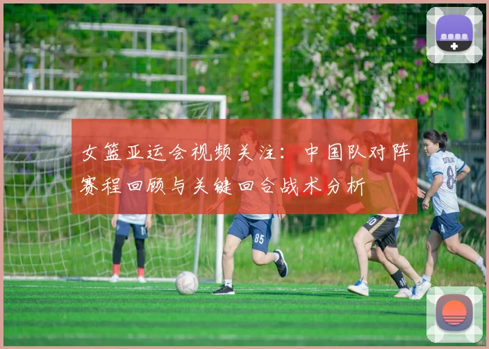 女篮亚运会视频关注：中国队对阵赛程回顾与关键回合战术分析