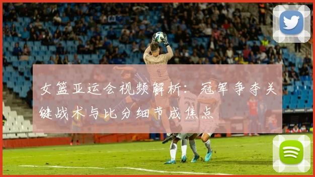 女篮亚运会视频解析：冠军争夺关键战术与比分细节成焦点