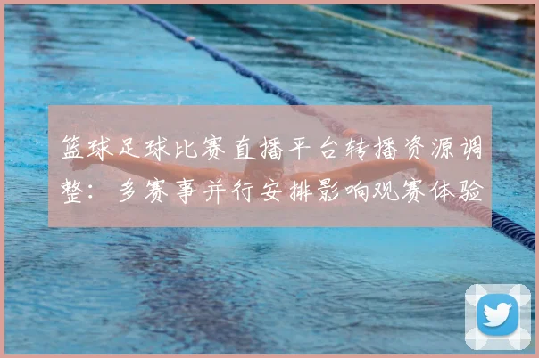 篮球足球比赛直播平台转播资源调整：多赛事并行安排影响观赛体验