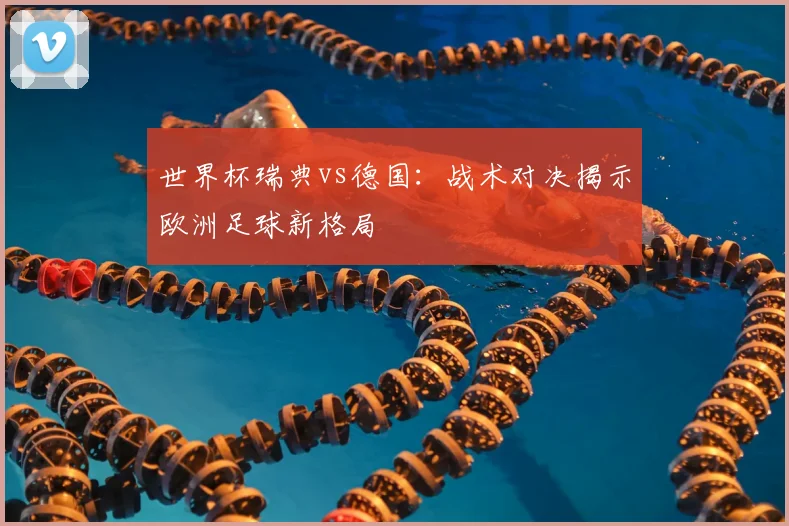 世界杯瑞典vs德国：战术对决揭示欧洲足球新格局
