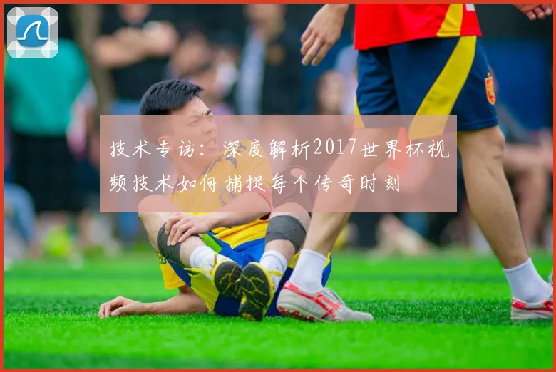 技术专访：深度解析2017世界杯视频技术如何捕捉每个传奇时刻