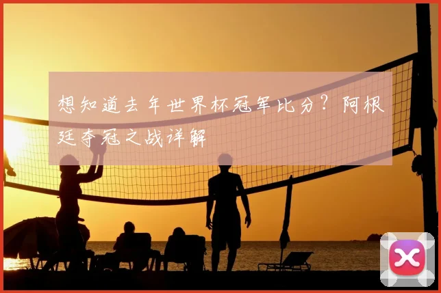 想知道去年世界杯冠军比分？阿根廷夺冠之战详解