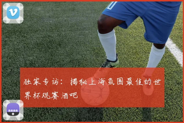 独家专访：揭秘上海氛围最佳的世界杯观赛酒吧