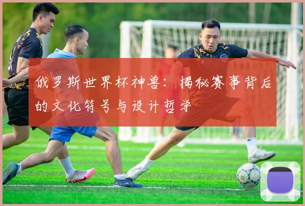 俄罗斯世界杯神兽：揭秘赛事背后的文化符号与设计哲学