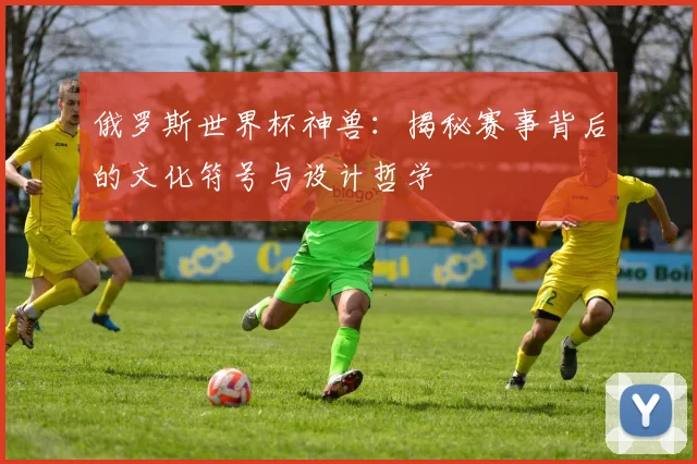 俄罗斯世界杯神兽：揭秘赛事背后的文化符号与设计哲学