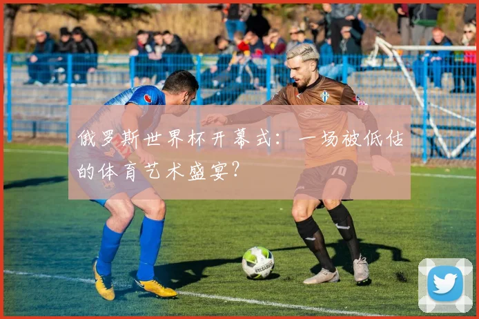 俄罗斯世界杯开幕式:一场被低估的体育艺术盛宴?