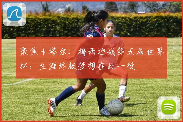 聚焦卡塔尔:梅西迎战第五届世界杯,生涯终极梦想在此一役