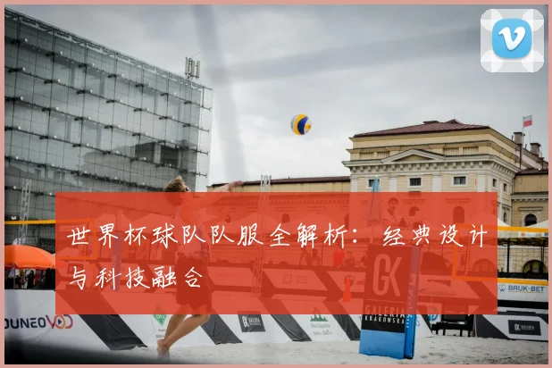 世界杯球队队服全解析：经典设计与科技融合