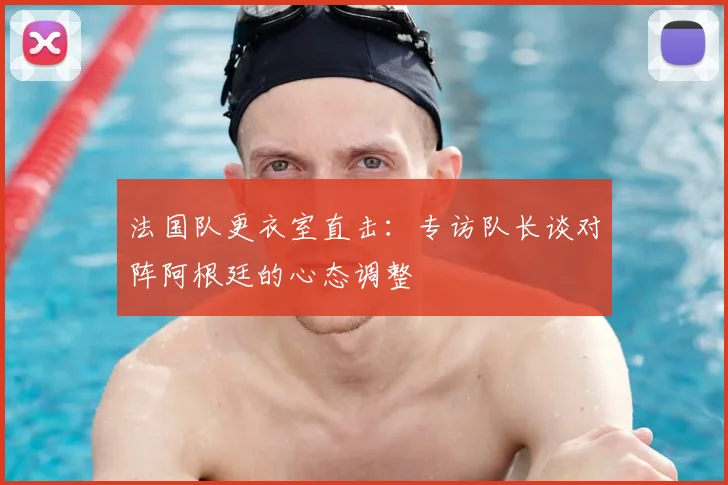 法国队更衣室直击:专访队长谈对阵阿根廷的心态调整