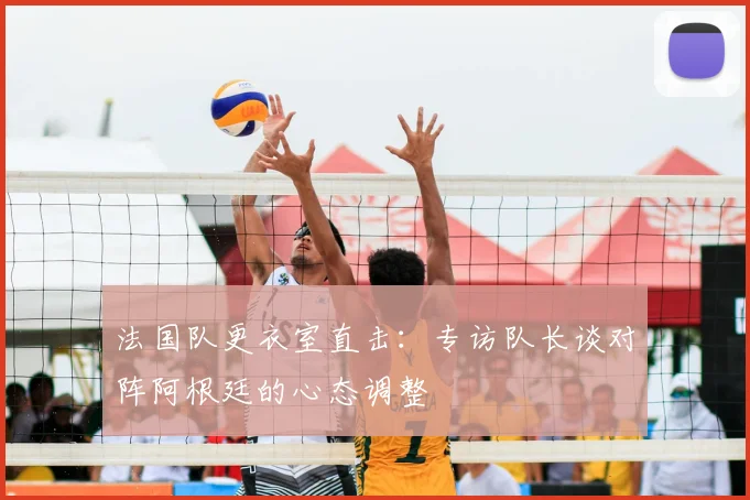 法国队更衣室直击：专访队长谈对阵阿根廷的心态调整
