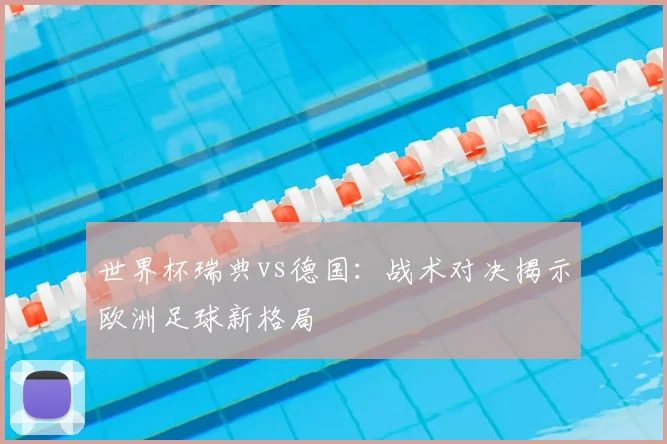 世界杯瑞典vs德国：战术对决揭示欧洲足球新格局